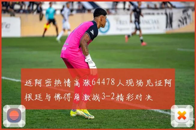 迈阿密热情高涨64478人现场见证阿根廷与佛得角激战3-2精彩对决