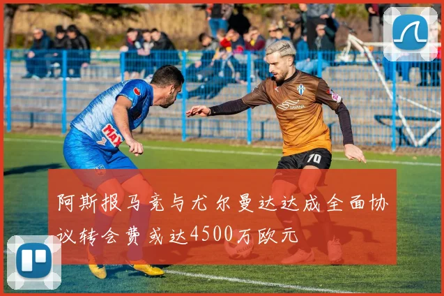 阿斯报马竞与尤尔曼达达成全面协议转会费或达4500万欧元