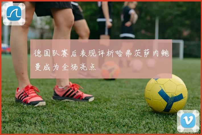 德国队赛后表现评析哈弗茨萨内鲍曼成为全场亮点