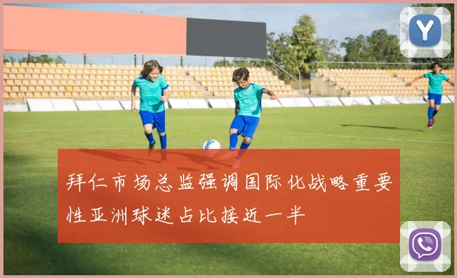 拜仁市场总监强调国际化战略重要性亚洲球迷占比接近一半