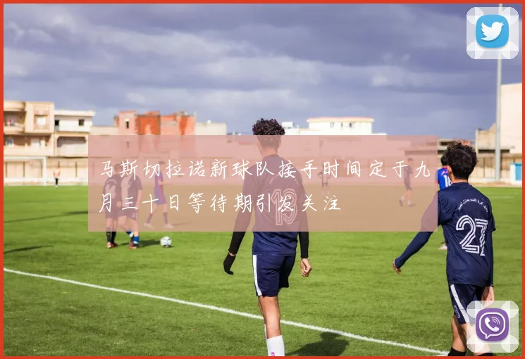 马斯切拉诺新球队接手时间定于九月三十日等待期引发关注