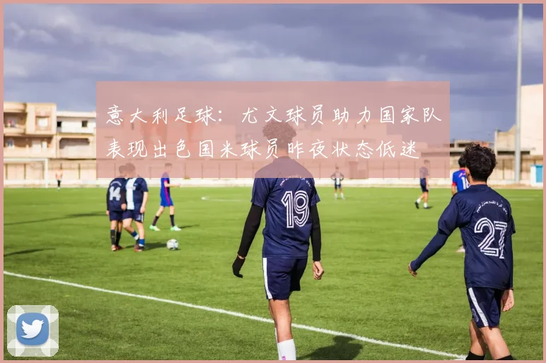 意大利足球：尤文球员助力国家队表现出色国米球员昨夜状态低迷