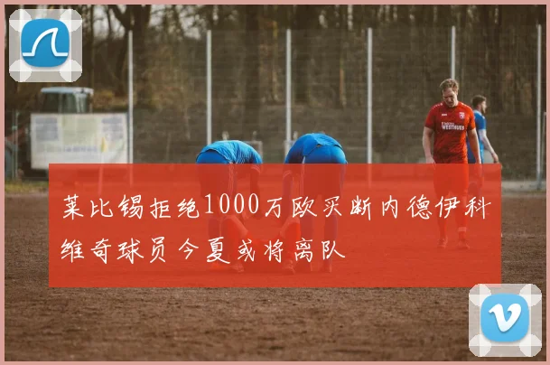 莱比锡拒绝1000万欧买断内德伊科维奇球员今夏或将离队