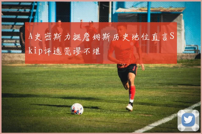 A史密斯力挺詹姆斯历史地位直言Skip评选荒谬不堪