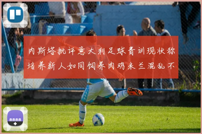 内斯塔批评意大利足球青训现状称培养新人如同饲养肉鸡米兰混乱不堪