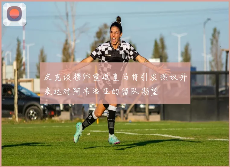 皮克谈穆帅重返皇马将引发热议并表达对阿韦洛亚的留队期望