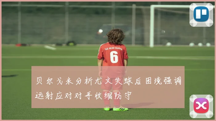 贝尔戈米分析尤文失球后困境强调远射应对对手收缩防守