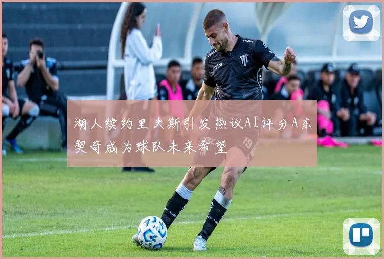 湖人续约里夫斯引发热议AI评分A东契奇成为球队未来希望