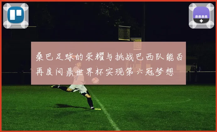 桑巴足球的荣耀与挑战巴西队能否再度问鼎世界杯实现第六冠梦想