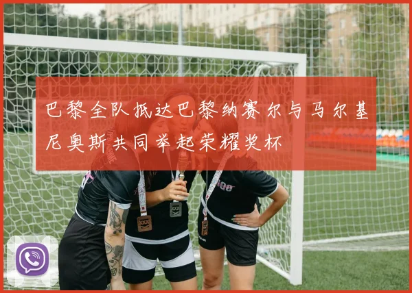 巴黎全队抵达巴黎纳赛尔与马尔基尼奥斯共同举起荣耀奖杯