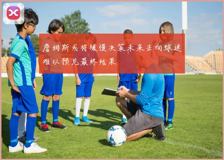 詹姆斯或将缓慢决策未来去向球迷难以预见最终结果