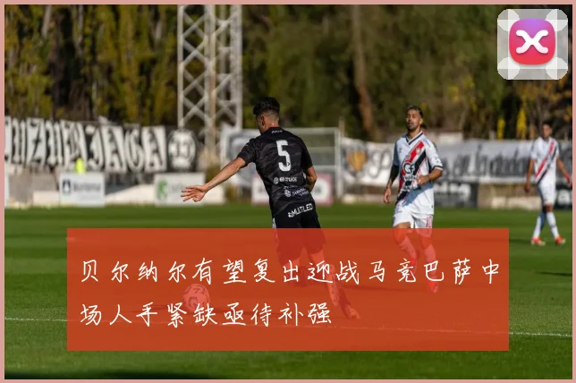 贝尔纳尔有望复出迎战马竞巴萨中场人手紧缺亟待补强