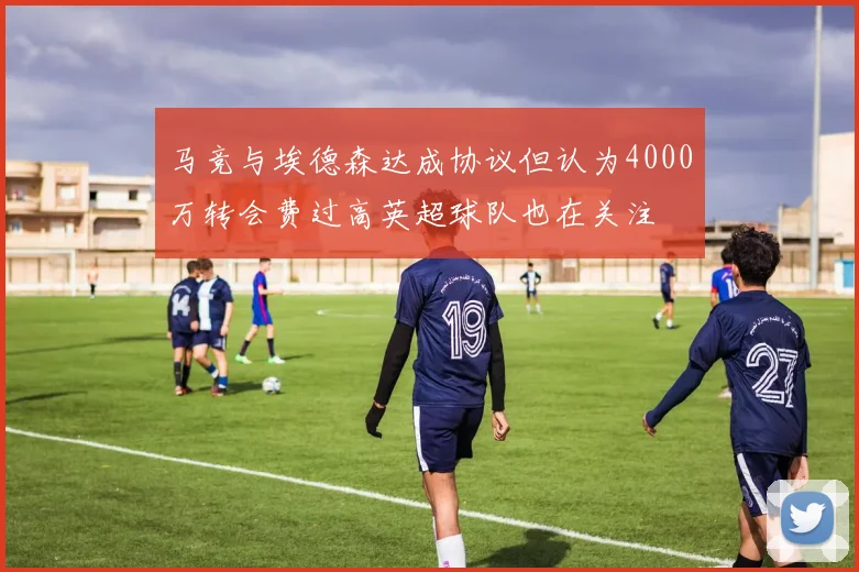 马竞与埃德森达成协议但认为4000万转会费过高英超球队也在关注
