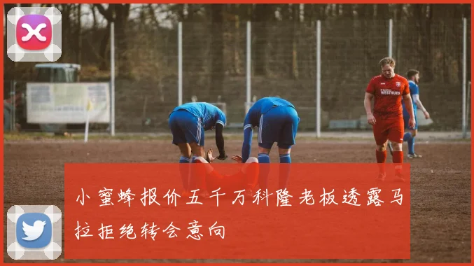 小蜜蜂报价五千万科隆老板透露马拉拒绝转会意向